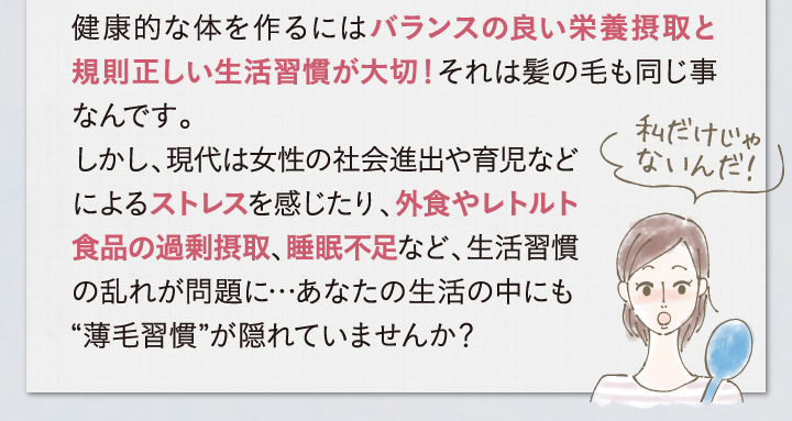 健康的な体を作るにはバランスの良い栄養摂取と規則正しい生活習慣あ大切！それは髪の毛も同じ事なんです。しかし、現代は女性の社会進出や育児などによるストレスを感じたり、外食やレトルト食品の過剰摂取、睡眠不足など、生活習慣の乱れが問題に・・・あなたの生活の中にも薄毛習慣が隠れていませんか？