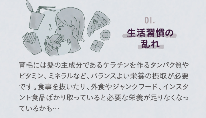 生活習慣のみだれ。育毛には髪の主成分であるケラチンを作るたんぱく質やビタミン、ミネラルなど、バランスよい栄養の摂取が必要です。食事を抜いたり、外食やジャンクフード、インスタント食品ばかり取っていると必要な栄養が足りなくなっているかも・・・