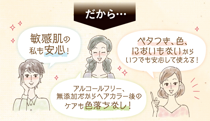 だから、敏感肌の私も安心！。べたつき、色、においもないからいつでも安心して使える！アルコールフリー、無添加だからヘアカラー後のケアも色落ちなし！