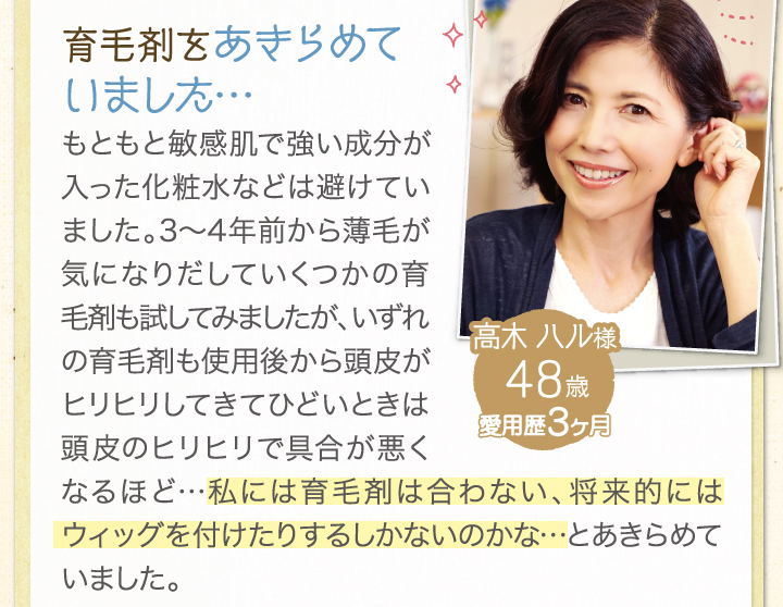 育毛剤をあきらめていました。もともと敏感肌で強い成分が入った化粧水などは避けていました。3年～4年前から薄毛が気になりだしていくつかの行くm、王材も試してみましたが、いずれの育毛剤も使用後から頭皮がヒリヒリしてきてひどいときは頭皮のヒリヒリで具合が悪くなるほど・・・私には育毛剤は合わない、将来的にはウィッグを付けたりするしかないのかな・・・とあきらめていました。