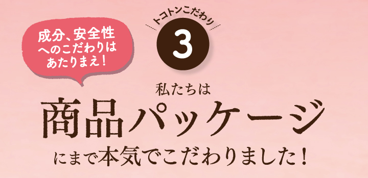 成分、安全性へのこだわりは当たり前！私たちは商品パッケージにまで本気でこだわりました！