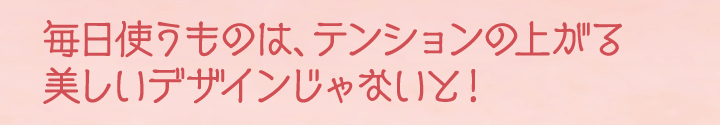 毎日使うものはテンションの上がる美しいデザインじゃないと！