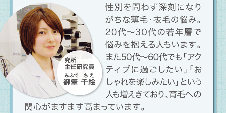 性別を問わず深刻になりがちな薄毛・抜毛の悩み。20代～30代の若年層で悩みを抱える人もいます。また、50代～60代でも「アクティブに過ごしたい」「おしゃれを楽しみたい」という人も増えてきており、育毛への関心がますます高まっています。