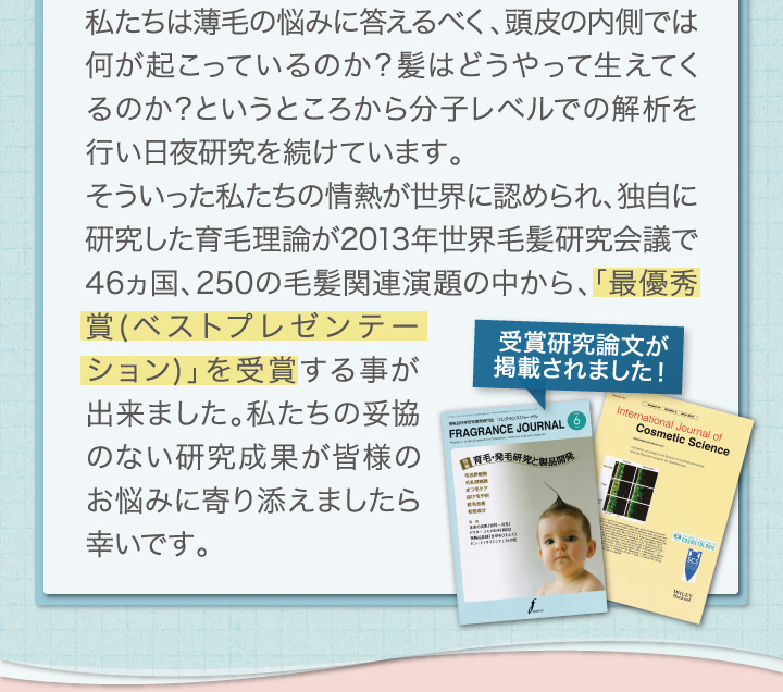 私たちは薄毛の悩みに答えるべく、頭皮の内側では何が起こっているのか？髪はどうやって生えてくるのか？というところから分子レベルでの解析を行い日夜研究を続けています。素言った私\たちの情熱が世界に認められ、独自に研究した育毛理論が2013年世界毛髪研究会議で46ヵ国、250の毛髪関連演題の中から「最優秀賞(ベストプレゼンテーション)」を受賞する事が出来ました。私たちの妥協のない研究成果が皆様のお悩みに寄り添えましたら幸いです。