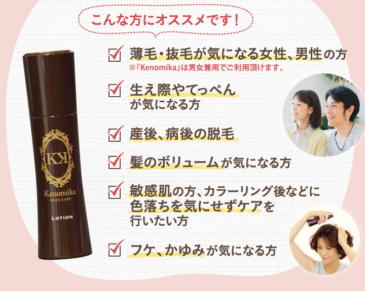 こんな方におススメです！薄毛、抜毛が気になる女性、男性の方。生え際やてっぺんが気になる方。産後、病後の脱毛。髪のボリュームが気になる方。敏感肌の方、カラーリング語などに色落ちを気にせずケアを行いたい方。老け、かゆみが気になる方。