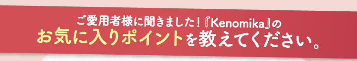 ご愛用者様に聞きました！「Kenomikaケノミカ」のお気に入りポイントを教えて下さい。