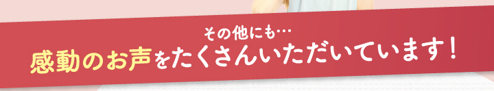 その他にも・・・感動のお声をたくさんいただいています！