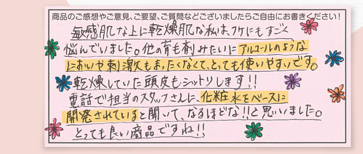 敏感肌な上に乾燥肌な私は老けにもすごく悩んでいました。ほかの育毛剤みたいにアルコールのようなにおいや刺激もまったくなくてとっても使いやすいです。乾燥していた頭皮もしっとりします。電話で担当のスタッフさんに、化粧水をベースに開発されていると聞いて、なるほどな！！と思いました。とっても良い商品ですね！