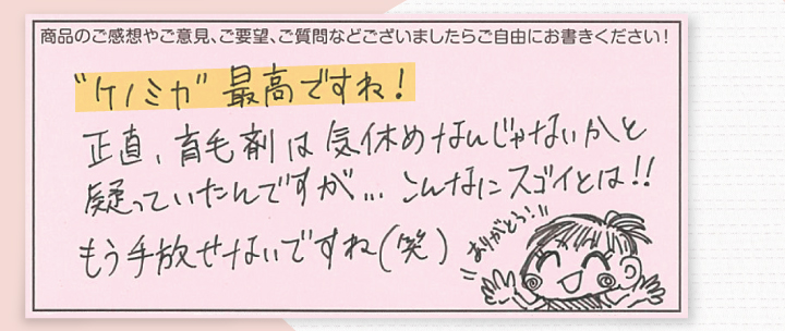 ケノミカ最高ですね！正直育毛剤は気休めなんじゃないかと疑っていたんですが・・・こんなにスゴイとは！！もう手放せないですね(笑)ありがとう！