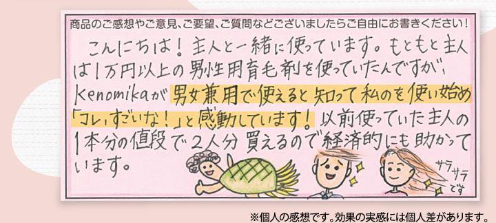こんにちは。主人と一緒に使っています。もともと主人は1万円以上の男性用育毛剤を使っていたんですが、Kenomikaケノミカが男女兼用で使えると知って私のを使い始め「コレ、すごいな！」と感動しています！以前使っていた主人の1本分の値段で2人分帰るので経済的にも助かっています。
