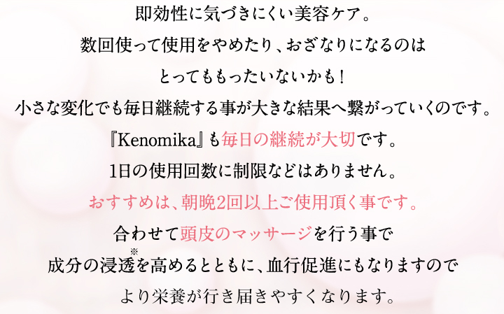 即効性に気づきにくい美容ケア。数回使って使用をやめたり、おざなりになるのはとってももったいないかも！小さな変化でも毎日継続する事が大きな結果へつながっていくのです。「Kenomika」も毎日の継続が大切です。1日の使用回数に性g便などはありません。おすすめは、朝晩2回以上ご使用いただく事です。合わせて頭皮のマッサージを行う事で成分の浸透を高めるとともに、血行促進にもなりますのでより効果をご実感しやすくなると思います。