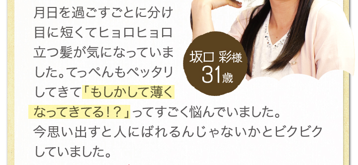 月日を過ごすごとに分け目に短くてヒョロヒョロ立つ髪が気になっていました。てっぺんもぺったりしてきて「もしかして薄くなってきてるの！？」ってすごく悩んでいました。今思い出すと人にばれるんじゃないかとビクビクしていました。