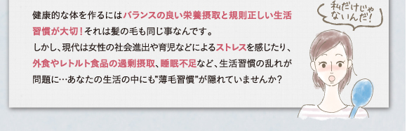 健康的な体を作るにはバランスの良い栄養摂取と規則正しい生活習慣あ大切！それは美濃の毛も同じ事なんです。ストレスや外食、レトルト食品の過剰摂取、睡眠不足など薄毛習慣が隠れていませんか？