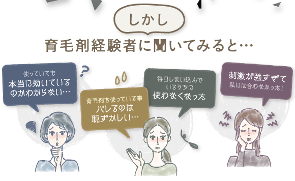 しかし育毛剤経験者に聞いてみると・・・使っていても本当に効いているかわからない。育毛剤を使っていることがばれるのは恥ずかしい。マイ地にしまい込んでいるうちに使わなくなった。刺激が強すぎて私には合わなかった！
