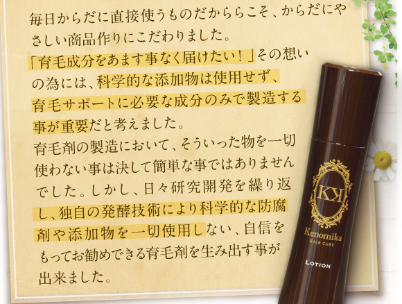 毎日体に直接使うのもだからこそ、体に優しい商品作りにこだわりました。「育毛成分を余す事無く届けたい！」その想いの為には、科学的な添加物は使用せず、育毛サポートに必要な成分のみで製造する事が重要だと考えました。育毛剤の製造においてそれは簡単な事ではありませんでした。しかし、日々研究開発を繰り返し防腐剤や添加物を一切使用しない自信をもってお勧めできる育毛剤ができました。