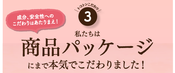 こだわり３。成分、安全性へのこだわりは当たり前！私たちは商品パッケージにまで本気でこだわりました！