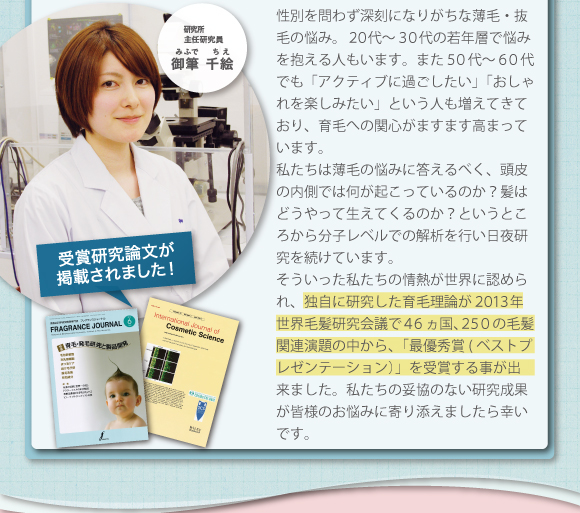 性別を問わず深刻になりがちな薄毛・抜毛の悩み。広い世代で育毛への関心がますますたかまっています。私たちは薄毛の悩みに答えるべく、髪はどうやって生えてくるかというところから分子れエルでの解析を行い日夜研究を続きています。そういった私たちの情熱が世界に認められ、世界毛髪研究会議最で優秀賞を受賞する事が出来ました。