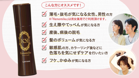 こんな方におススメです。薄毛・抜けが気になる女性、男性の方。Kenomika～ケノミカ～は男女兼用でご利用頂けます。生え際やてっぺんが気になる方。産後、病後の脱毛。髪のボリュームが気になる方。敏感肌の方、カラーリング語などに色落ちを気にせずケアを行いたい方。老け、かゆみが気になる方。
