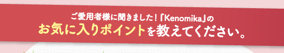 ご愛用者様に効きました！「Kenomika～ケノミカ～」のお気に入りポイントを教えて下さい。