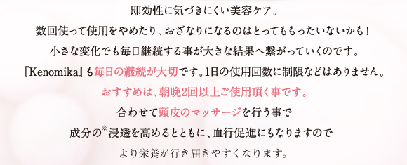 即効性に気づきにくい美容ケア。小さな変化を毎日継続する事が大きな結果への繋がります。「Kenomika～ケノミカ～」も毎日の継続が大切です。