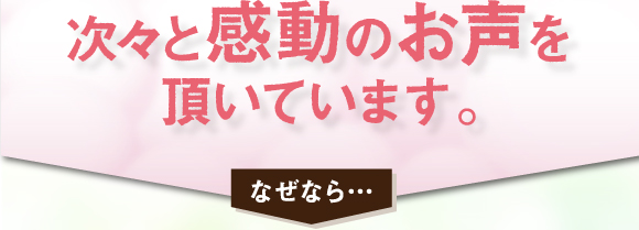 次々次と感動のお声を頂いています。なぜなら・・・