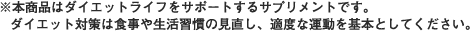 本商品はダイエットライフをサポートするサプリメントです。ダイエット対策は食事や生活習慣の見直し、適度な運動を基本としてください。