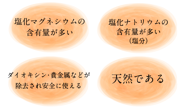 塩化マグネシウムの含有量が多い、塩化ナトリウム(塩分)の含有量が多い、ダイオキシン・重金属などが除去され安全に使える、天然である