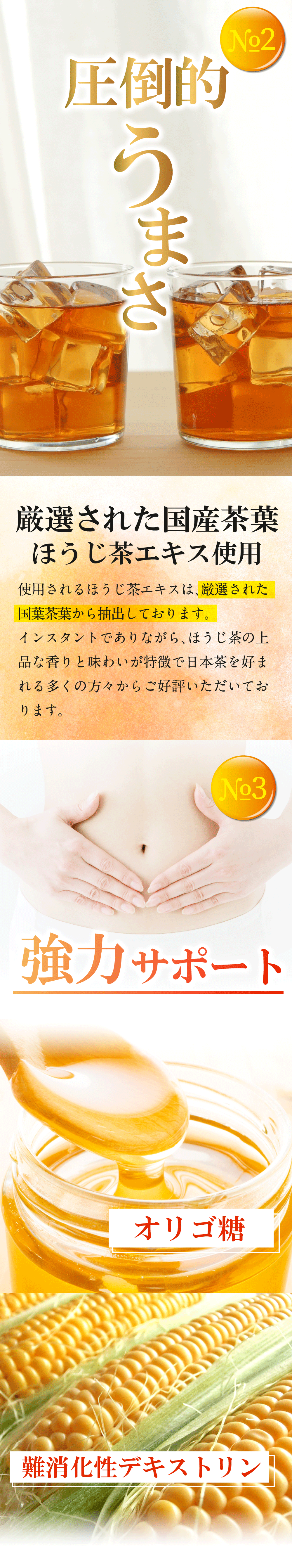 圧倒的うまさ。使用されるほうじ茶エキスは厳選された国産茶葉から抽出しております。インスタントでありながら、ほうじ茶の高品な香りと味わいが特徴で日本茶を好まれる多くの方々からご好評いただいております。その３、オリゴ糖・環状オリゴ糖と難消化性デキストリンな配合。