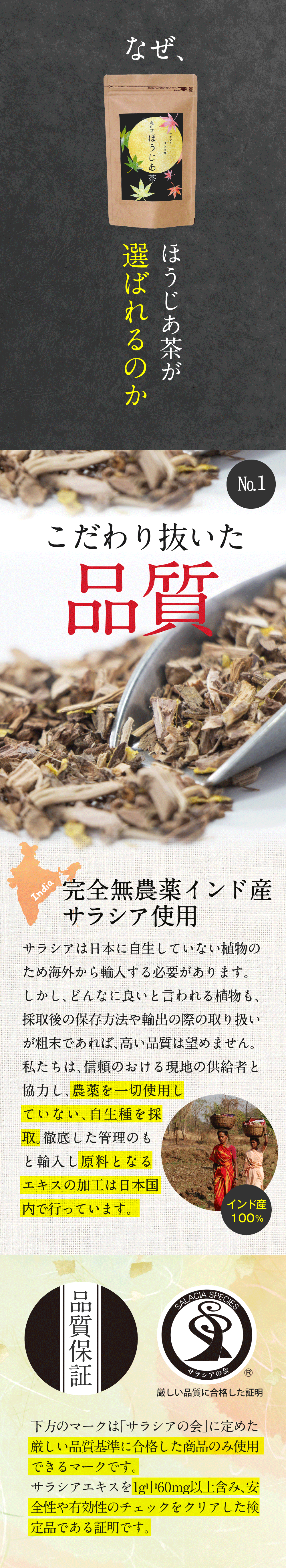 ほうじあ茶が選ばれる理由その１、こだわり抜いた品質。完全無農薬のインド産サラシアを使用しており、農薬を一切使用していない自生種を採取。そして原料となるエキスの加工は日本国内で行っています。その他にもサラシアの会が定めた厳しい品質基準にも合格しています。