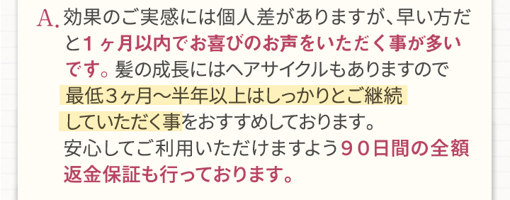 A.効果のご実感には個人差がありますが、早い方だと1ヶ月以内でお喜びのお声をいただく事が多いです。髪の成長にはヘアサイクルもありますので最低3ヶ月～半年以上はしっかりとご継続していただく事をおすすめしております。安心してご利用頂けますよう90日間の全額返金保証も行っております。