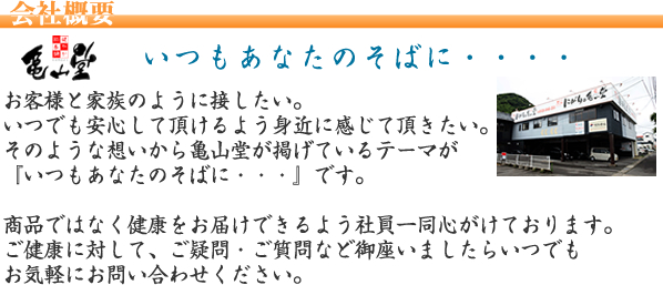 いつもあなたのそばに・・・お客様と家族のように接したい。いつでも安心して頂けるよう身近に感じて頂きたい。そのような思いから亀山堂が掲げているテーマが「いつもあなたのそばに・・・」です。商品ではなく感動をお届けできるよう社員一同心がけております。ご健康にたいして、疑問・ご質問などございましたらいつでもお気軽にお問合せ下さい。