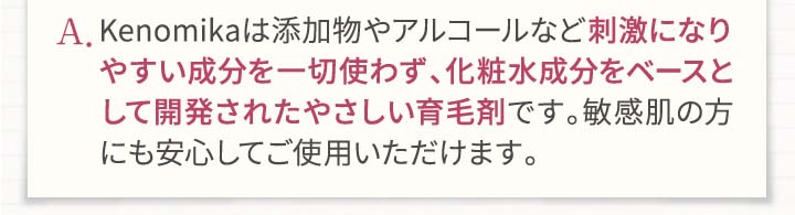 A.Kenomikaケノミカは添加物やアルコールなど刺激になりやすい成分を一切使わず、化粧水成分をベースとして開発されたやさしい育毛剤です。敏感肌の方にも安心してご使用頂けます。