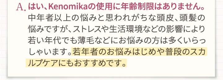 A.はい、Kenomikaケノミカの使用に年齢制限はありません。中年者以上の悩みと思われがちな頭皮、頭髪の悩みですが、ストレスや生活環境などの影響により若い年代でも薄毛などにお悩みの方は億いらっしゃいます。若年者のお悩みはじめや普段のスカルプケアにもお勧めです。