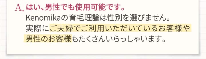 A.はい、男性でも使用可能です。Kenomikaケノミカの発毛・育毛理論は性別を選びません。実際にご夫婦でご利用いただいているお客様や男性のお客様もたくさんいらっしゃいます。