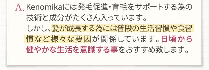 A.Kenomikaケノミカには発毛・育毛をサポートする為の技術と成分がたくさん入っています。しかし、髪が成長する為には普段の生活習慣や食習慣など様々な要因が関係しています。日頃から健やかな生活を意識する事をおすすめいたします。