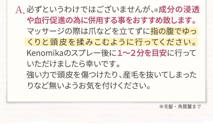 A.必ずというわけではございませんが、成分の浸透やj血行促進のために併用する事をおすすめ致します。マッサージの際は爪などを立てずに指の腹でゆっくりと頭皮を揉みこむように行ってください。Kenomikaケノミカのスプレー後に1～2分を目安に行っていただけましたら幸いです。強い力で頭皮を傷つけたり、産毛を抜いてしまったりなど内容お気を付けください。