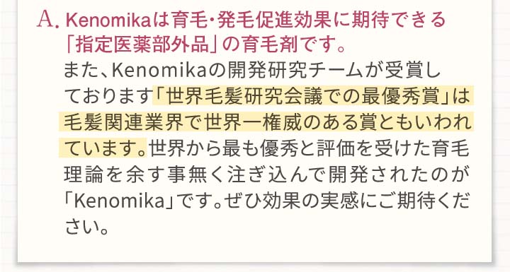 A.Kenomikaは育毛・発毛効果に期待できるとして「厚生労働省」から認可を頂いている育毛剤です。また、Kenomikano開発研究チームが受賞しております「世界毛髪研究会議での最優秀賞」は毛髪関連業界で世界一権威のある賞とも言われています。世界から最も優秀と評価を受けた育毛理論を余す事無く注ぎ込んで開発されたのが「Kenomikaカノミカ」です。ぜひ効果の実感委ご期待ください。
