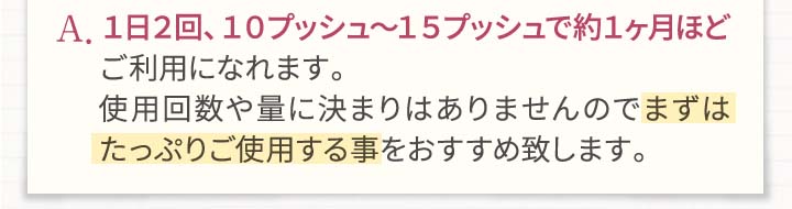 A.1日2回、10プッシュ～15プッシュで約1ヶ月ほどご利用になれます。使用回数や量に決まりはありませんのでまずはたっぷりご使用する事をお勧め致します。