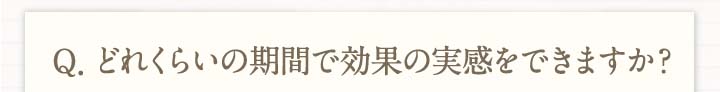 Q.どれくらいの期間で効果の実感をできますか？