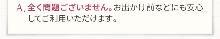 A.全く問題ございません。お出かけ前などにも安心してご利用いただけます。