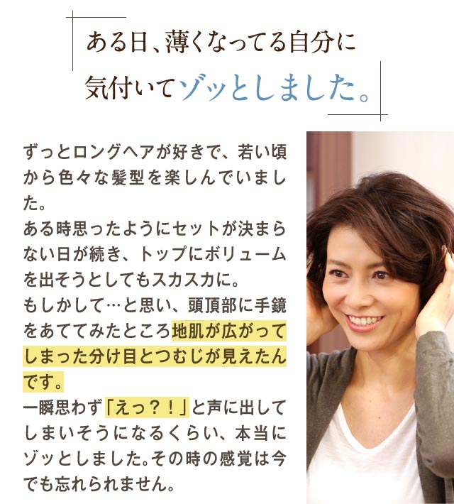 ある日、薄くなってる自分に気づいてゾッとしました。ずっとロングヘアが好きで、若いころから色々な髪形を楽しんでいました。ある時思ったように瀬戸が決まらない日が続き、トップにボリュームを出そうとしてもスカスカに。もしかして・・・と思い、頭頂部に手鏡をあててみたところ地肌が広がってしまった分け目とつむじが見えたんです。一瞬思わず「えっ？！」と声に出してしまいそうになるくらい、本当にゾッとしました。その時の感覚は今でも忘れられません。