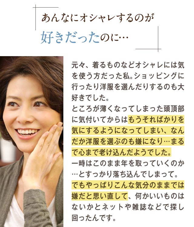 あんなにオシャレするのが好きだったのに・・・元々、着るものなどオシャレには気を遣う方だった私。ショッピングに行ったり洋服を選んだりするもの大好きでした。ところがうすくなってしまった棟梁部に気づいてからはもうそればかりを気するようになってしまい、なんだか洋服を選ぶのも嫌になり・・・まるで心まで老け込んだようでした。一時はこのまま年を取っていくのか・・・とすっかり落ち込んでしまって。でもやっぱりこんな気分のままでは嫌だと思いなおして、何かいいものはないかとネットや雑誌などで探し回ったんです。