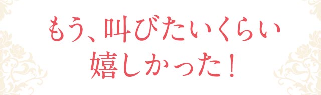 もう、叫びたいくらい嬉しかった！