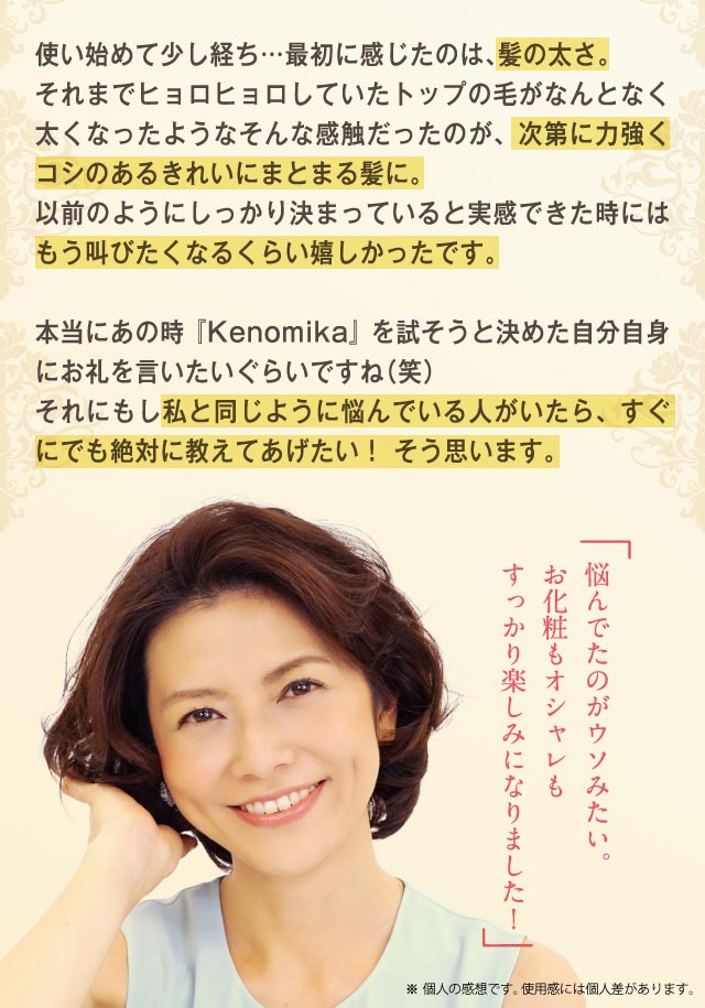 使い始めて少し経ち・・・ヒョロヒョロしていたトップの毛がなんとなく太くなったようなそんな感触だったのが、次第に力強くコシのが出て綺麗にまとまる髪に。以前のようにしっかり決まっていると実感できた時にはもう叫びたくなるくらい嬉しかったです。本当にあの時「Kenomika」を試そうと決めた自分詩人にお礼を言いたいぐらいですね(笑)それにもし私と同じように悩んでいる人がいたら、すぐにでも絶対に教えてあげたい！そう思います。