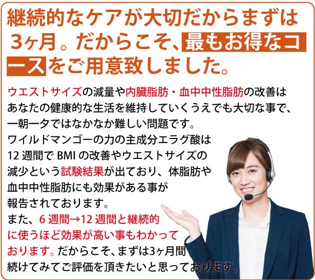 継続的なケアが大切だからまずは3ヶ月。だからこそ、最もお得なコースをご利用致しました。ウエストサイズの原料や内臓脂肪・血中中性脂肪の改善はあなたの健康的な生活を維持していくうえでも大切なことで、一朝一夕ではなかなか難しい問題です。ワイルドマンゴーの力の主成分エラグ酸は12週間でBMIの改善やウエストサイズの減少という試験結果が出ており、体脂肪や血中中性脂肪にも効果がある事が報告されております。また、6週間→12週間と継続的に使うほど効果が高い事もわかっております。だからこそ、まずは3カ月間続けてみてご評価を頂きたいと思っております。